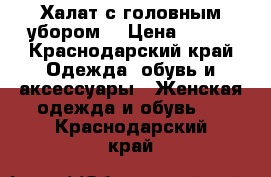 Халат с головным убором  › Цена ­ 800 - Краснодарский край Одежда, обувь и аксессуары » Женская одежда и обувь   . Краснодарский край